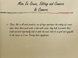 Mise En Scene, Editing and Camera & Camera These, like in all media products, are of huge importance the making of a music video, these three parts make a video make sense, they help to promote their artist and most importantly help to make the music video be as good and enjoyable to the viewer as it can. Proving their significance.  