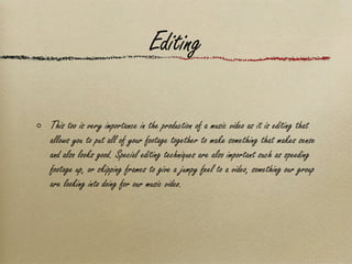 Editing This too is very importance in the production of a music video as it is editing that allows you to put all of your footage together to make something that makes sense and also looks good. Special editing techniques are also important such as speeding footage up, or skipping frames to give a jumpy feel to a video, something our group are looking into doing for our music video. 