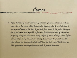 Camera Again, this part of a music video is very important, you need good camera work in a music video so the viewer either knows what is happening clearly or, if the band is not very well known at the time, to get their faces across to the public. Therefore for up and coming artist may like to feature a lot of close up shots of  themselves performing throughout their videos. In my analysis of Arctic Monkeys’ Leave Before The Lights Come On, the band were already famous enough to not feature in the video whereas new bands on the block would have had their record labels insist upon their appearances and plenty of close up shots to promote themselves. 