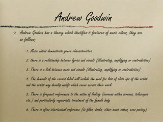 Andrew Goodwin Andrew Goodwin has a theory which identifies 6 features of music videos, they are as follows; 1. Music videos demonstrate genre characteristics 2. there is a relationship between lyrics and visuals (illustrating, amplifying or contradictive) 3. There is a link between music and visuals (illustrating, amplifying or contradictive) 4. The demands of the record label will include the need for lots of close ups of the artist and the artist may develop motifs which recur across their work 5. There is frequent references to the notion of looking (screens within screens, telescopes etc.) and particularly voyeuristic treatment of the female body 6. There is often intertextual reference (to films, books, other music videos, even poetry) 