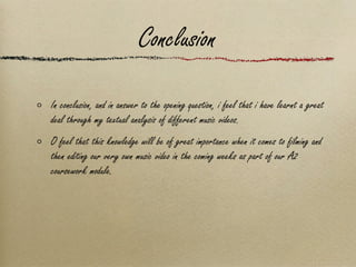 Conclusion In conclusion, and in answer to the opening question, i feel that i have learnt a great deal through my textual analysis of different music videos.  O feel that this knowledge will be of great importance when it comes to filming and then editing our very own music video in the coming weeks as part of our A2 coursework module. 