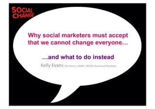 Kelly	
  Evans	
  BA	
  (Hons),	
  AMRS,	
  MCIM	
  Chartered	
  Marketer	
  	
  
Why social marketers must accept
that we cannot change everyone…
…and what to do instead
 