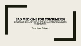 BAD MEDICINE FOR CONSUMERS?
EXPLORING THE NEGATIVE IMPACT OF THE PHARMACEUTICAL INDUSTRY
ON CONSUMERS.
Sima Hayat Shinwari
 