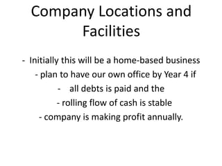 Company Locations and
Facilities
- Initially this will be a home-based business
- plan to have our own office by Year 4 if...