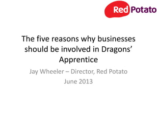 The five reasons why businesses
should be involved in Dragons’
Apprentice
Jay Wheeler – Director, Red Potato
June 2013
 