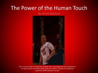 The Power of the Human Touch ,[object Object],By: Arturo Martinez,[object Object],This is a picture taken in September of 2006, when I was diagnosed with Lymphoma. It is a type of cancer that affects both adults and children  however, the emotional experience differs between the two.,[object Object]