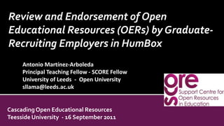 Review and Endorsement of Open Educational Resources (OERs) by Graduate-Recruiting Employers in HumBox  Antonio Martínez-Arboleda Principal Teaching Fellow - SCORE Fellow  University of Leeds  -  Open University sllama@leeds.ac.uk Cascading Open Educational Resources Teesside University  - 16 September 2011 