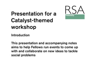 Presentation for a
Catalyst-themed
workshop
Introduction

This presentation and accompanying notes
aims to help Fellows run events to come up
with and collaborate on new ideas to tackle
social problems
 