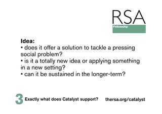 Idea:
• does it offer a solution to tackle a pressing
social problem?
• is it a totally new idea or applying something
in a new setting?
• can it be sustained in the longer-term?



3   Exactly what does Catalyst support?   thersa.org/catalyst
 