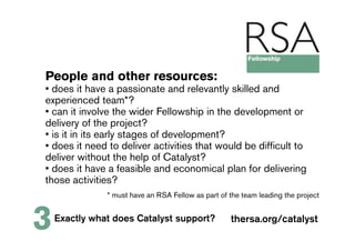 People and other resources:
• does it have a passionate and relevantly skilled and
experienced team*?
• can it involve the wider Fellowship in the development or
delivery of the project?
• is it in its early stages of development?
• does it need to deliver activities that would be difficult to
deliver without the help of Catalyst?
• does it have a feasible and economical plan for delivering
those activities?
               * must have an RSA Fellow as part of the team leading the project



3   Exactly what does Catalyst support?             thersa.org/catalyst
 