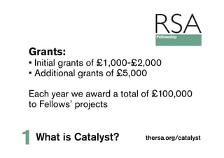 Grants:
• Initial grants of £1,000-£2,000
• Additional grants of £5,000

Each year we award a total of £100,000
to Fellows’ projects


1   What is Catalyst?        thersa.org/catalyst
 