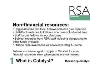 Non-financial resources:
• Regional teams find local Fellows who can give expertise
• SkillsBank matches to Fellows who have volunteered time
• Staff target Fellows via our database
• Subject expertise from RSA staff including signposting to
other funds available
• Help to raise awareness via newsletter, blog & Journal

Fellows are encouraged to apply to Catalyst for non-
financial resources even when grants are not needed

1   What is Catalyst?                    thersa.org/catalyst
 