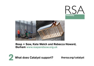 Reap + Sow, Kate Welch and Rebecca Howard,
    Durham www.reapandsow.org.uk



2   What does Catalyst support?    thersa.org/catalyst
 