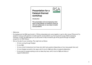 - Welcomes
- For background, the RSA was formed in 1754 by industrialists who came together in part to offer money (“Premiums”) to
  people to come up with solutions to tackle specific social problems e.g. how to prevent young children sweeping
  chimneys. In 2010, the RSA again put up cash prizes to help innovations get off the ground through its Catalyst
  programme for RSA Fellows.
- Set out the plan for your workshop. This might look as follows:
       - 10 mins running through Catalyst
       - 5 mins Q&A
       - 10 mins of brief introductions from those who didn’t ask questions (depending on how many people there are)
       - 10 mins Catalyst winner(s) in the region with 5 mins for Q&A and offers of support/collaboration
       - 5 mins each for people wanting to set out ideas they have, with 5 mins for Q&A and offers of
         support/collaboration




                                                                                                                          1
 
