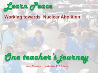 Learn Peace ,[object Object],Working towards  Nuclear Abolition,[object Object],One teacher’s journey,[object Object],Marg Murnane – Hawkesdale P12 College,[object Object]