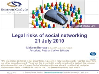 Legal risks of social networking 21 July 2010 ,[object Object],[object Object],23 July 2010  Rostron Carlyle Solicitors  |  www.rostroncarlyle.com  | Malcolm Burrows (07) 3009 8438  