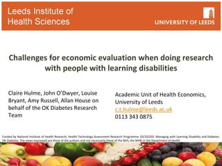 Challenges for economic evaluation when doing research
with people with learning disabilities
Claire Hulme, John O’Dwyer, Louise
Bryant, Amy Russell, Allan House on
behalf of the OK Diabetes Research
Team
Academic Unit of Health Economics,
University of Leeds
c.t.hulme@leeds.ac.uk
0113 343 0875
Funded by National Institute of Health Research, Health Technology Assessment Research Programme 10/102/03: Managing with Learning Disability and Diabetes.
OK Diabetes. The views expressed are those of the authors and not necessarily those of the NHS, the NIHR or the Department of Health
 