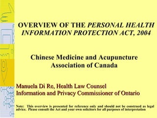 OVERVIEW OF THE  PERSONAL HEALTH INFORMATION PROTECTION ACT, 2004 Chinese Medicine and Acupuncture  Association of Canada  Manuela Di Re, Health Law Counsel Information and Privacy Commissioner of Ontario Note:  This overview is presented for reference only and should not be construed as legal advice.  Please consult the Act and your own solicitors for all purposes of interpretation 