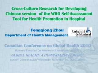 Cross-Culture Research for Developing
Chinese version of the WHO Self-Assessment
   Tool for Health Promotion in Hospital

                   Fengqiong Zhou
Department of Health Management


Canadian Conference on Global Health 2010
      (formerly Canadian Conference on International Health)
   GLOBAL HEALTH: A HUMANITARIAN CRISIS?
  Sunday, October 31st to Wednesday November 3rd, 2010,Oattwa
 