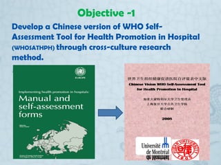 Objective -1
Develop a Chinese version of WHO Self-
Assessment Tool for Health Promotion in Hospital
(WHOSATHPH) through c...