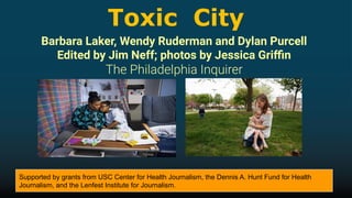 Toxic City
Barbara Laker, Wendy Ruderman and Dylan Purcell
Edited by Jim Neff; photos by Jessica Griﬃn
Supported by grants from USC Center for Health Journalism, the Dennis A. Hunt Fund for Health
Journalism, and the Lenfest Institute for Journalism.
 