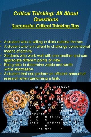 Critical Thinking: All About
Questions
Successful Critical Thinking Tips
• A student who is willing to think outside the box.
• A student who isn’t afraid to challenge conventional
means of activity.
• Students who work well with one another and can
appreciate different points of view.
• Being able to determine viable and worth
while information.
• A student that can perform an efficient amount of
research when performing a task.

 