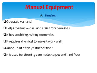 A. Brushes
Operated via hand
Helps to remove dust and stain from cornishes
It has scrubbing, wiping properties
It requires chemical to make it work well
Made up of nylon ,feather or fiber.
It is used for cleaning commode, carpet and hard floor
Manual Equipment
 