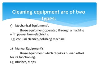 1) Mechanical Equipment's
those equipment operated through a machine
with power from electricity.
Eg; Vacuum cleaner, polishing machine
2) Manual Equipment's
those equipment which requires human effort
for its functioning.
Eg; Brushes, Mops
Cleaning equipment are of two
types:
 