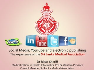 Social Media, YouTube and electronic publishing 
The experience of the Sri Lanka Medical Association 
Dr Rikaz Sheriff 
Medical Officer in Health Informatics, PDHS, Western Province 
Council Member, Sri Lanka Medical Association 
 