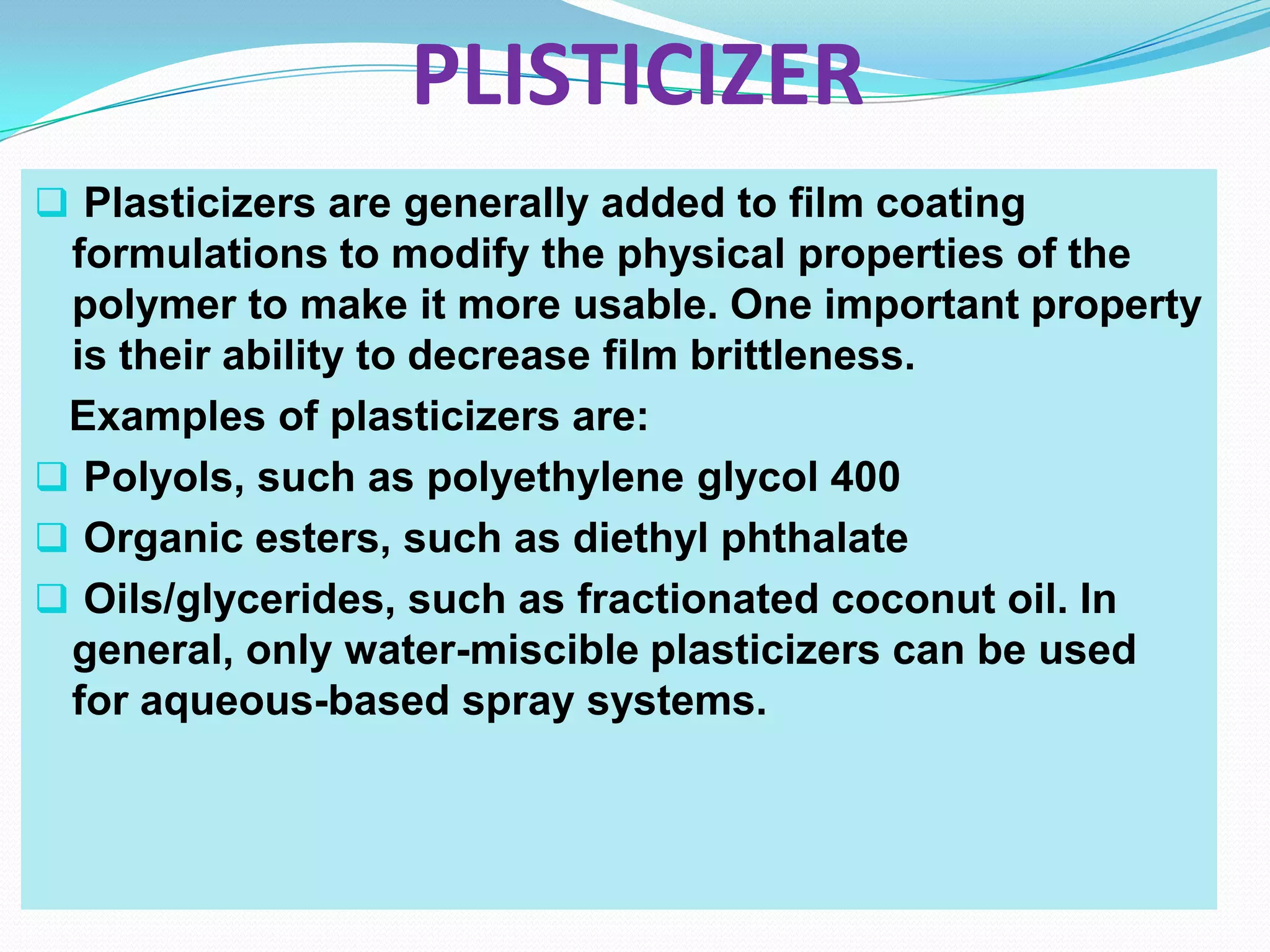 PLISTICIZER
 Plasticizers are generally added to film coating
 formulations to modify the physical properties of the
 polymer to make it more usable. One important property
 is their ability to decrease film brittleness.
 Examples of plasticizers are:
 Polyols, such as polyethylene glycol 400
 Organic esters, such as diethyl phthalate
 Oils/glycerides, such as fractionated coconut oil. In
 general, only water-miscible plasticizers can be used
 for aqueous-based spray systems.
 