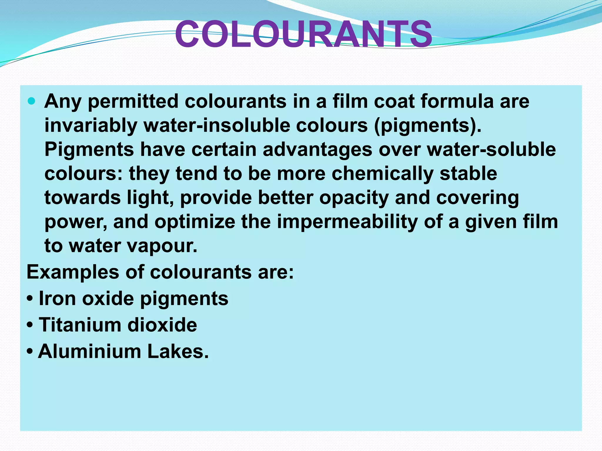 COLOURANTS
 Any permitted colourants in a film coat formula are
   invariably water-insoluble colours (pigments).
   Pigments have certain advantages over water-soluble
   colours: they tend to be more chemically stable
   towards light, provide better opacity and covering
   power, and optimize the impermeability of a given film
   to water vapour.
Examples of colourants are:
• Iron oxide pigments
• Titanium dioxide
• Aluminium Lakes.
 