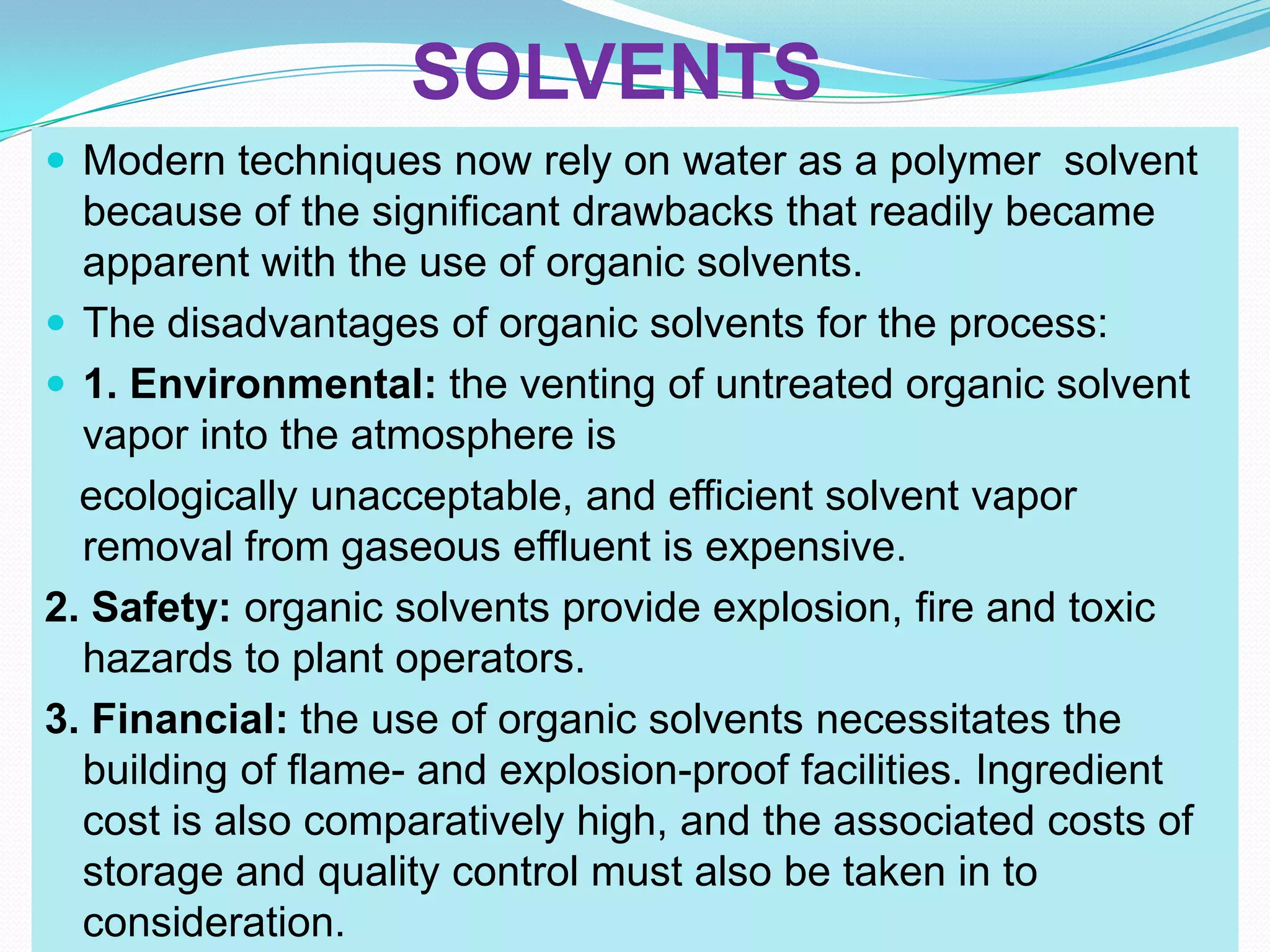 SOLVENTS
 Modern techniques now rely on water as a polymer solvent
  because of the significant drawbacks that readily became
  apparent with the use of organic solvents.
 The disadvantages of organic solvents for the process:
 1. Environmental: the venting of untreated organic solvent
  vapor into the atmosphere is
  ecologically unacceptable, and efficient solvent vapor
  removal from gaseous effluent is expensive.
2. Safety: organic solvents provide explosion, fire and toxic
  hazards to plant operators.
3. Financial: the use of organic solvents necessitates the
  building of flame- and explosion-proof facilities. Ingredient
  cost is also comparatively high, and the associated costs of
  storage and quality control must also be taken in to
  consideration.
 