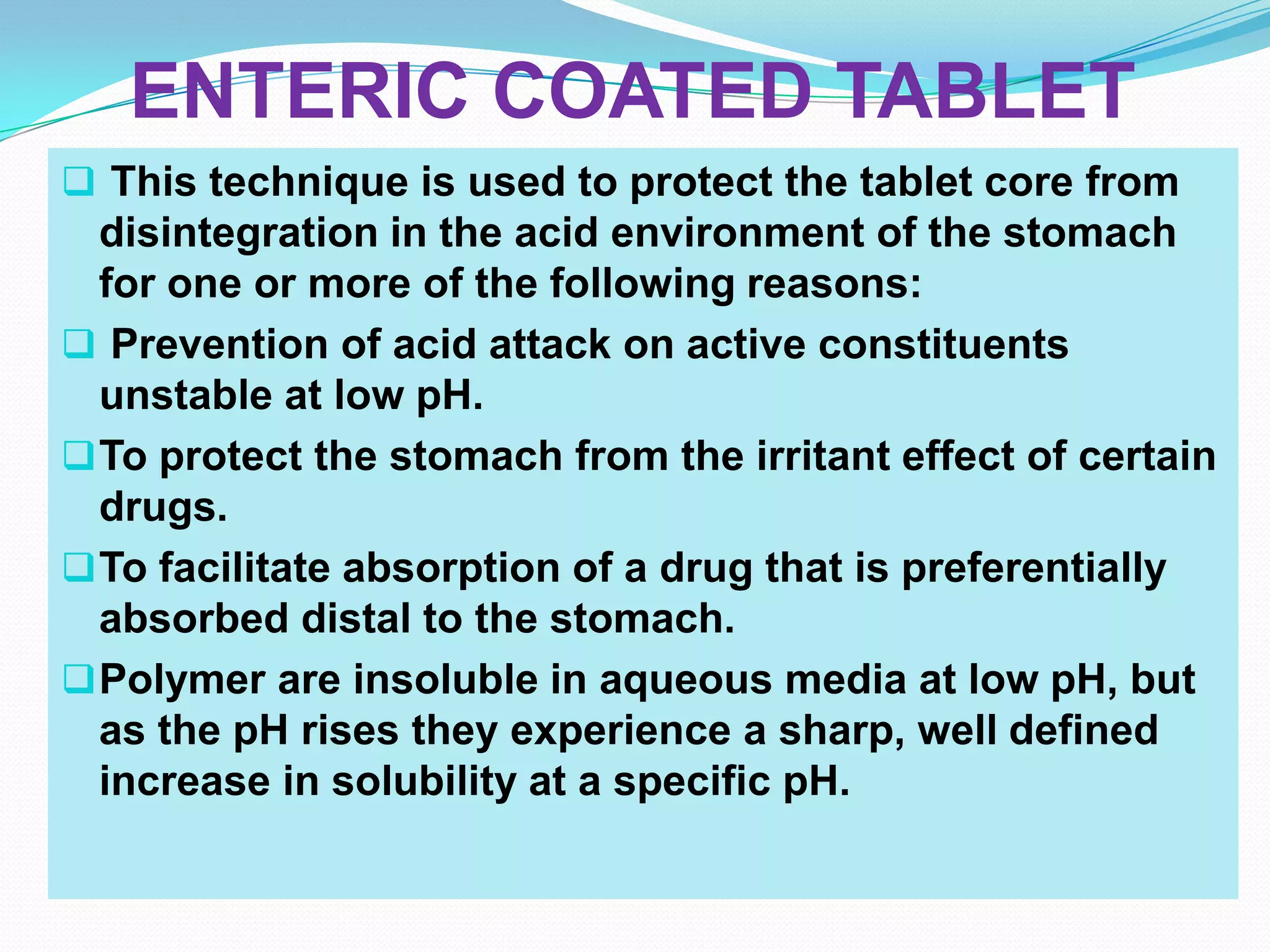 ENTERIC COATED TABLET
 This technique is used to protect the tablet core from
  disintegration in the acid environment of the stomach
  for one or more of the following reasons:
 Prevention of acid attack on active constituents
  unstable at low pH.
 To protect the stomach from the irritant effect of certain
  drugs.
 To facilitate absorption of a drug that is preferentially
  absorbed distal to the stomach.
 Polymer are insoluble in aqueous media at low pH, but
  as the pH rises they experience a sharp, well defined
  increase in solubility at a specific pH.
 