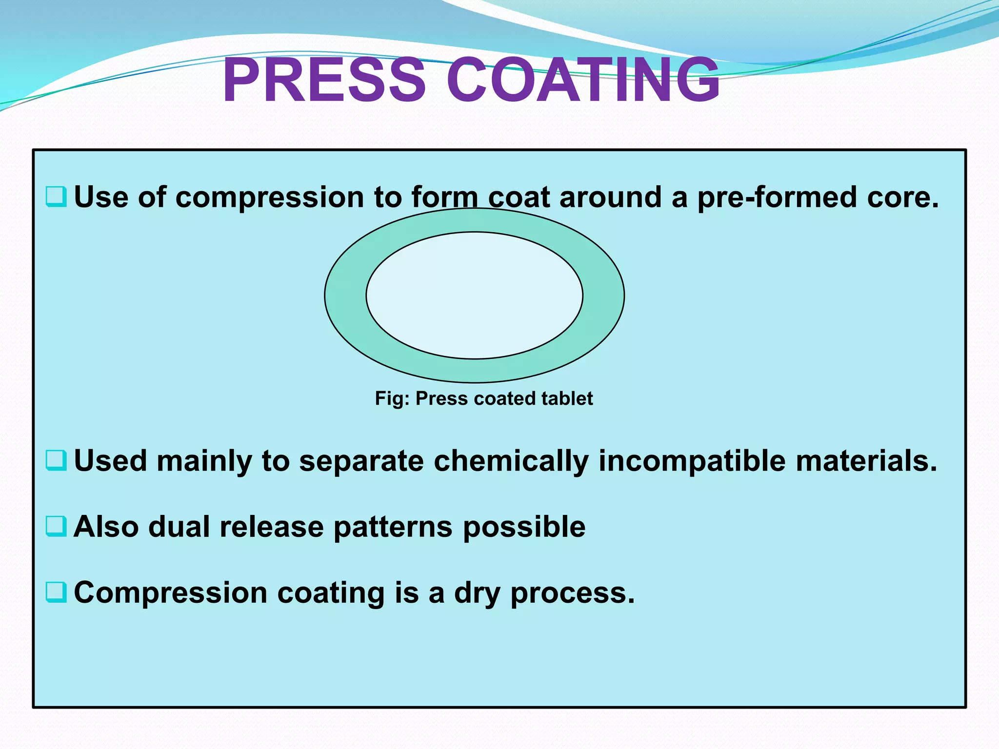 PRESS COATING
 Use of compression to form coat around a pre-formed core.




                      Fig: Press coated tablet


 Used mainly to separate chemically incompatible materials.

 Also dual release patterns possible

 Compression coating is a dry process.
 