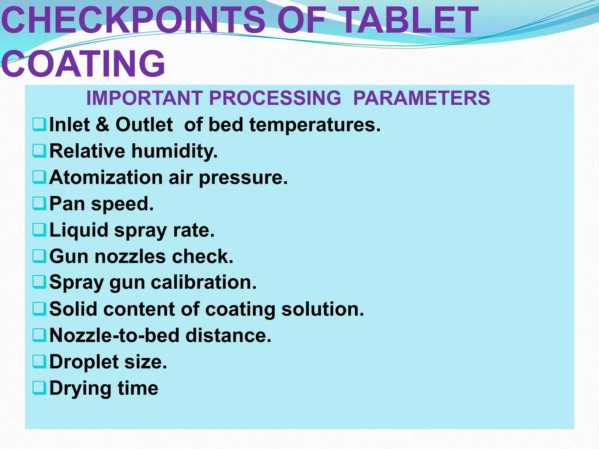 CHECKPOINTS OF TABLET
COATING
       IMPORTANT PROCESSING PARAMETERS
  Inlet & Outlet of bed temperatures.
  Relative humidity.
  Atomization air pressure.
  Pan speed.
  Liquid spray rate.
  Gun nozzles check.
  Spray gun calibration.
  Solid content of coating solution.
  Nozzle-to-bed distance.
  Droplet size.
  Drying time
 