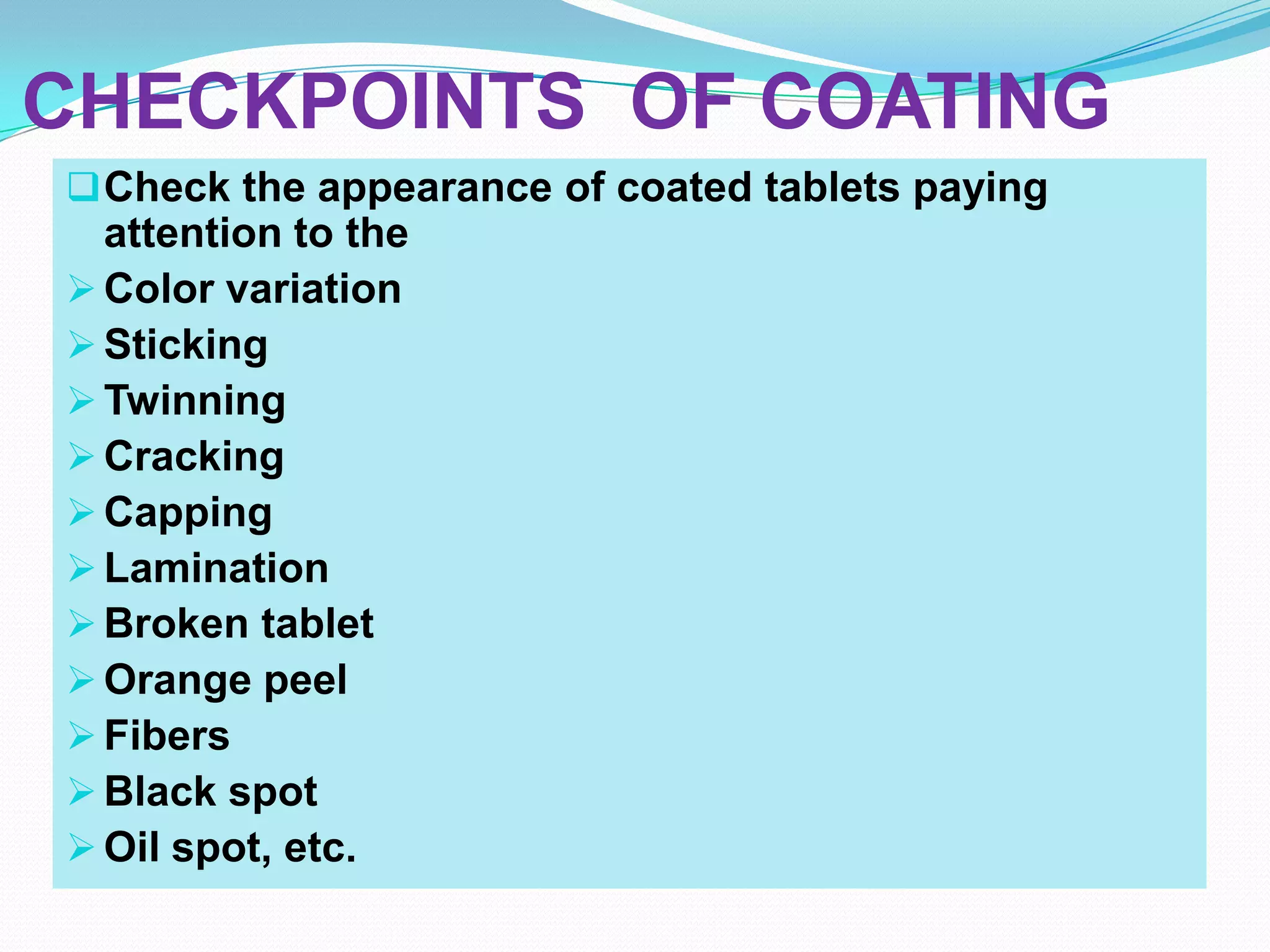 CHECKPOINTS OF COATING
 Check the appearance of coated tablets paying
  attention to the
 Color variation
 Sticking
 Twinning
 Cracking
 Capping
 Lamination
 Broken tablet
 Orange peel
 Fibers
 Black spot
 Oil spot, etc.
 