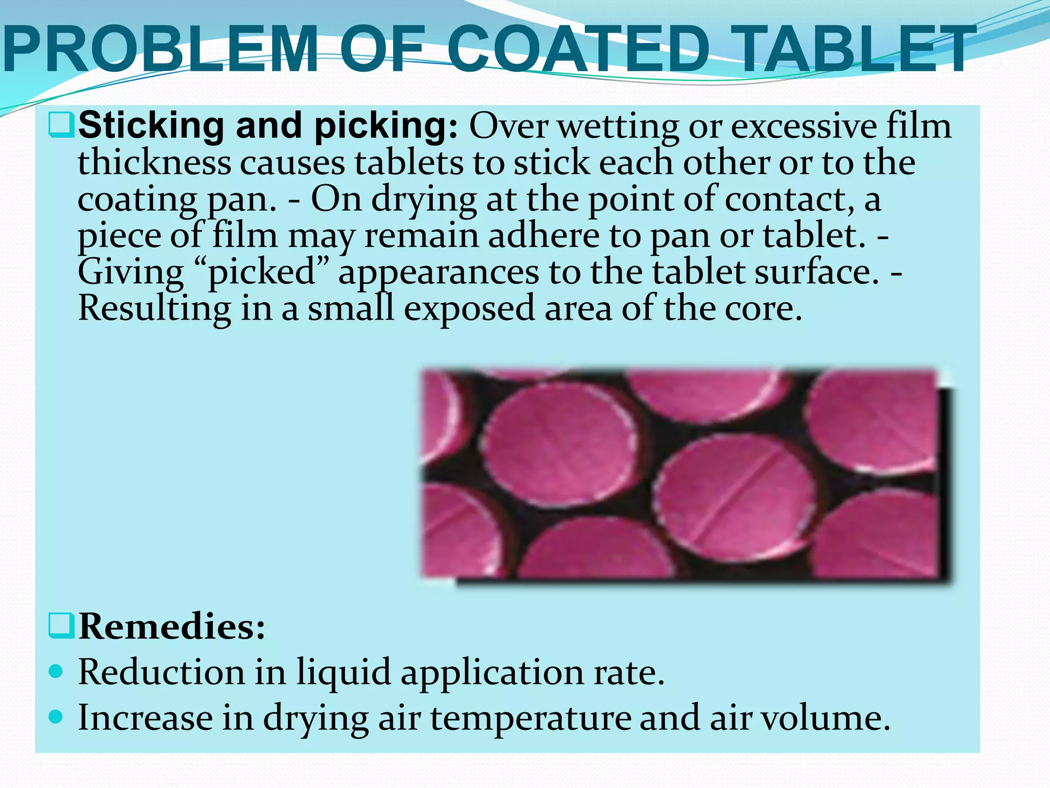 PROBLEM OF COATED TABLET
 Sticking and picking: Over wetting or excessive film
  thickness causes tablets to stick each other or to the
  coating pan. - On drying at the point of contact, a
  piece of film may remain adhere to pan or tablet. -
  Giving “picked” appearances to the tablet surface. -
  Resulting in a small exposed area of the core.




 Remedies:
  Reduction in liquid application rate.
  Increase in drying air temperature and air volume.
 