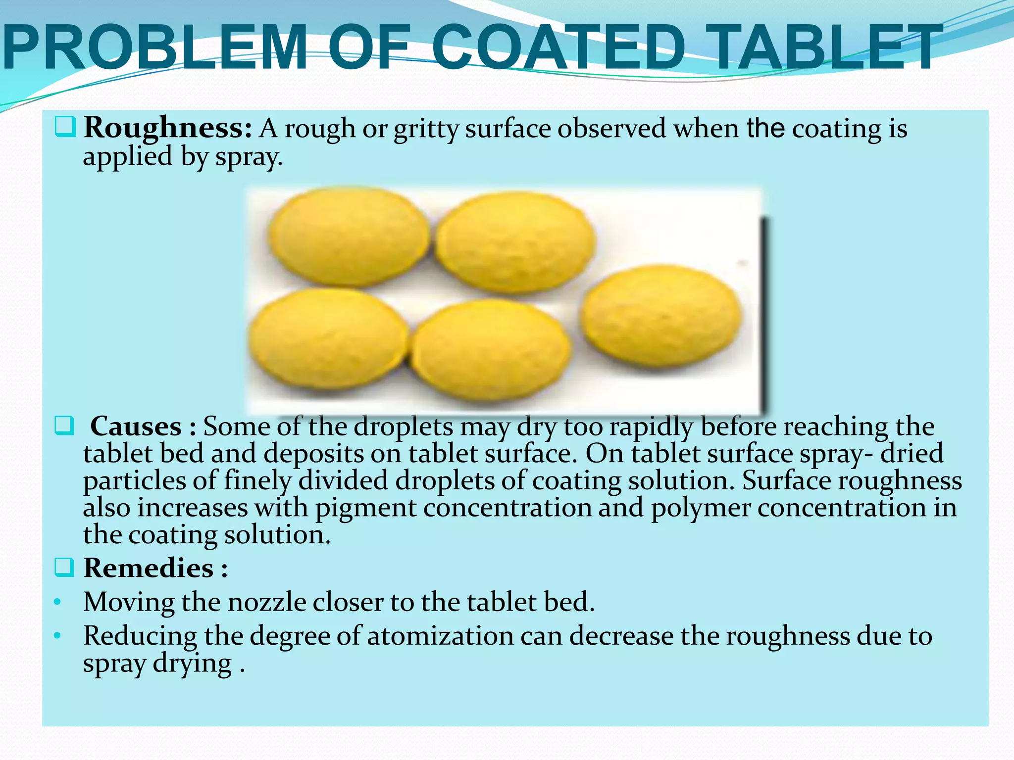 PROBLEM OF COATED TABLET
  Roughness: A rough or gritty surface observed when the coating is
   applied by spray.




  Causes : Some of the droplets may dry too rapidly before reaching the
   tablet bed and deposits on tablet surface. On tablet surface spray- dried
   particles of finely divided droplets of coating solution. Surface roughness
   also increases with pigment concentration and polymer concentration in
   the coating solution.
  Remedies :
 • Moving the nozzle closer to the tablet bed.
 • Reducing the degree of atomization can decrease the roughness due to
   spray drying .
 