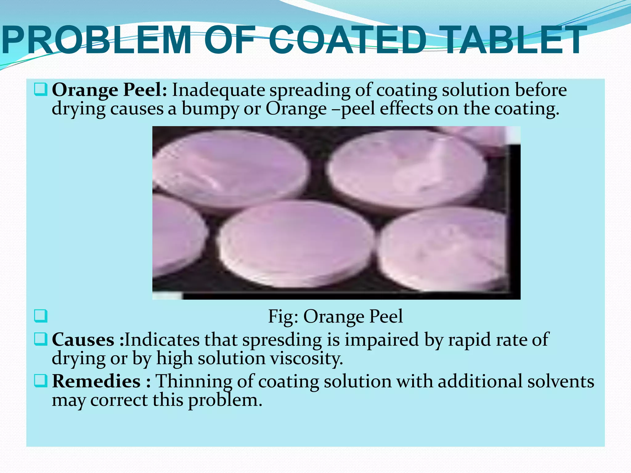 PROBLEM OF COATED TABLET
  Orange Peel: Inadequate spreading of coating solution before
   drying causes a bumpy or Orange –peel effects on the coating.




                            Fig: Orange Peel
  Causes :Indicates that spresding is impaired by rapid rate of
   drying or by high solution viscosity.
  Remedies : Thinning of coating solution with additional solvents
   may correct this problem.
 