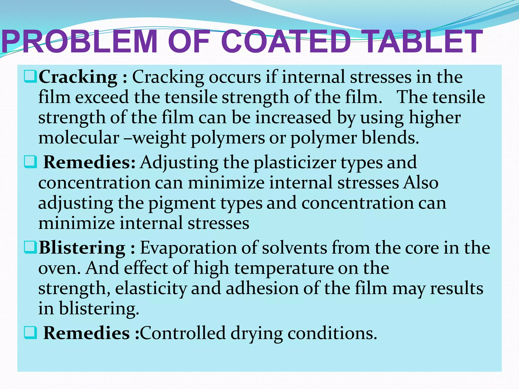 PROBLEM OF COATED TABLET
 Cracking : Cracking occurs if internal stresses in the
  film exceed the tensile strength of the film. The tensile
  strength of the film can be increased by using higher
  molecular –weight polymers or polymer blends.
  Remedies: Adjusting the plasticizer types and
  concentration can minimize internal stresses Also
  adjusting the pigment types and concentration can
  minimize internal stresses
 Blistering : Evaporation of solvents from the core in the
  oven. And effect of high temperature on the
  strength, elasticity and adhesion of the film may results
  in blistering.
  Remedies :Controlled drying conditions.
 