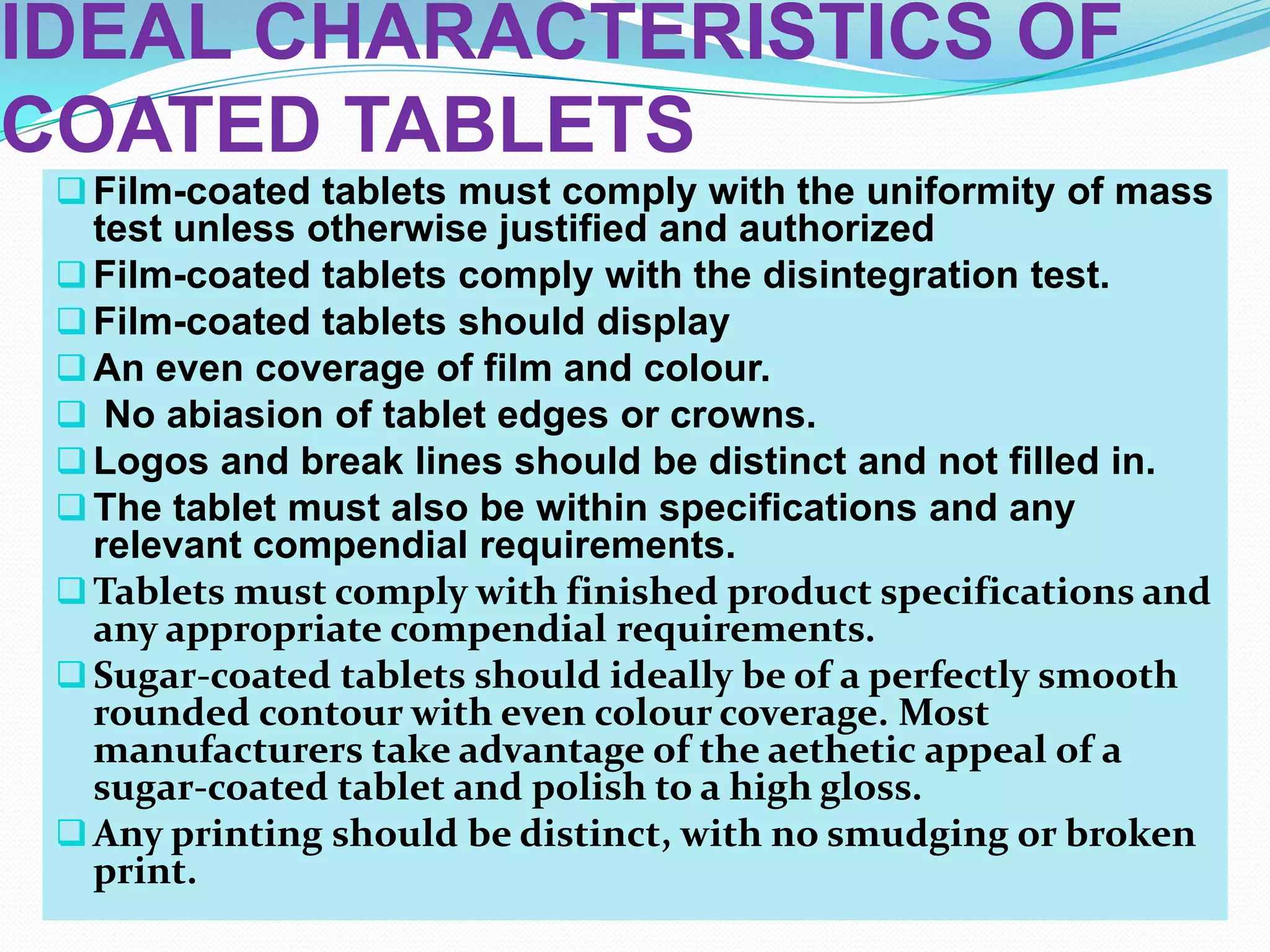 IDEAL CHARACTERISTICS OF
COATED TABLETS
  Film-coated tablets must comply with the uniformity of mass
   test unless otherwise justified and authorized
  Film-coated tablets comply with the disintegration test.
  Film-coated tablets should display
  An even coverage of film and colour.
  No abiasion of tablet edges or crowns.
  Logos and break lines should be distinct and not filled in.
  The tablet must also be within specifications and any
   relevant compendial requirements.
  Tablets must comply with finished product specifications and
   any appropriate compendial requirements.
  Sugar-coated tablets should ideally be of a perfectly smooth
   rounded contour with even colour coverage. Most
   manufacturers take advantage of the aethetic appeal of a
   sugar-coated tablet and polish to a high gloss.
  Any printing should be distinct, with no smudging or broken
   print.
 