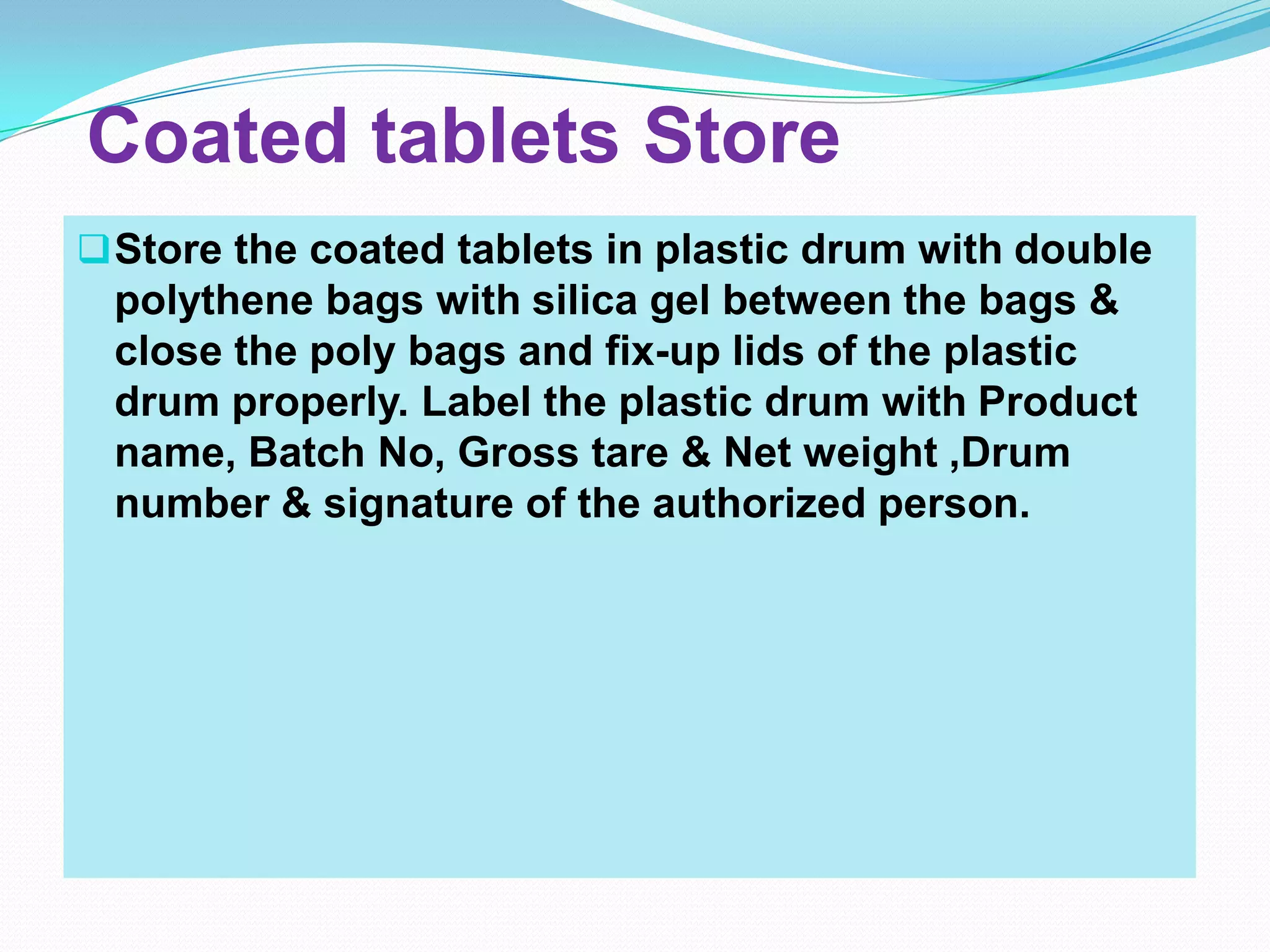Coated tablets Store
 Store the coated tablets in plastic drum with double
 polythene bags with silica gel between the bags &
 close the poly bags and fix-up lids of the plastic
 drum properly. Label the plastic drum with Product
 name, Batch No, Gross tare & Net weight ,Drum
 number & signature of the authorized person.
 