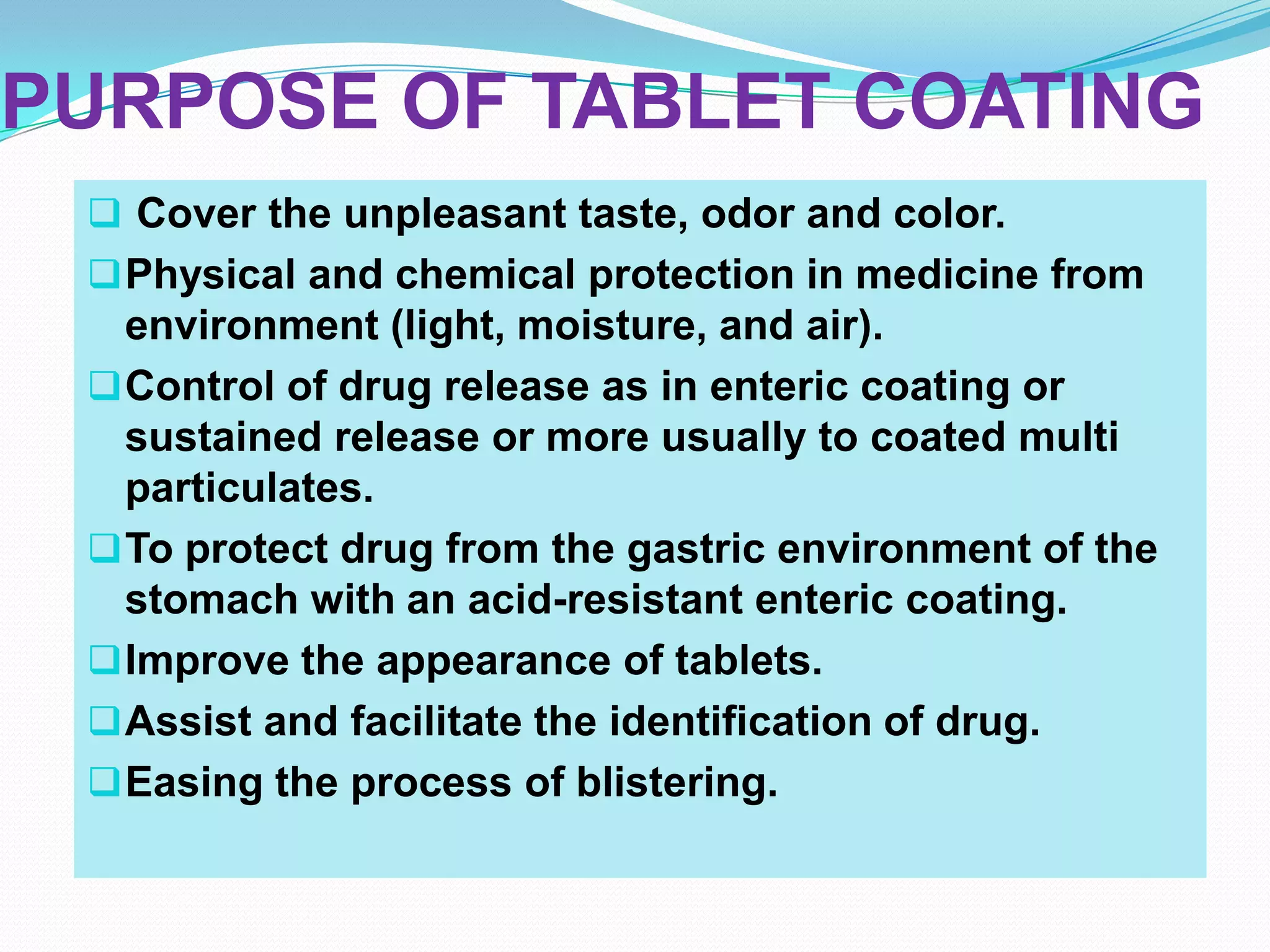 PURPOSE OF TABLET COATING
  Cover the unpleasant taste, odor and color.
  Physical and chemical protection in medicine from
   environment (light, moisture, and air).
  Control of drug release as in enteric coating or
   sustained release or more usually to coated multi
   particulates.
  To protect drug from the gastric environment of the
   stomach with an acid-resistant enteric coating.
  Improve the appearance of tablets.
  Assist and facilitate the identification of drug.
  Easing the process of blistering.
 