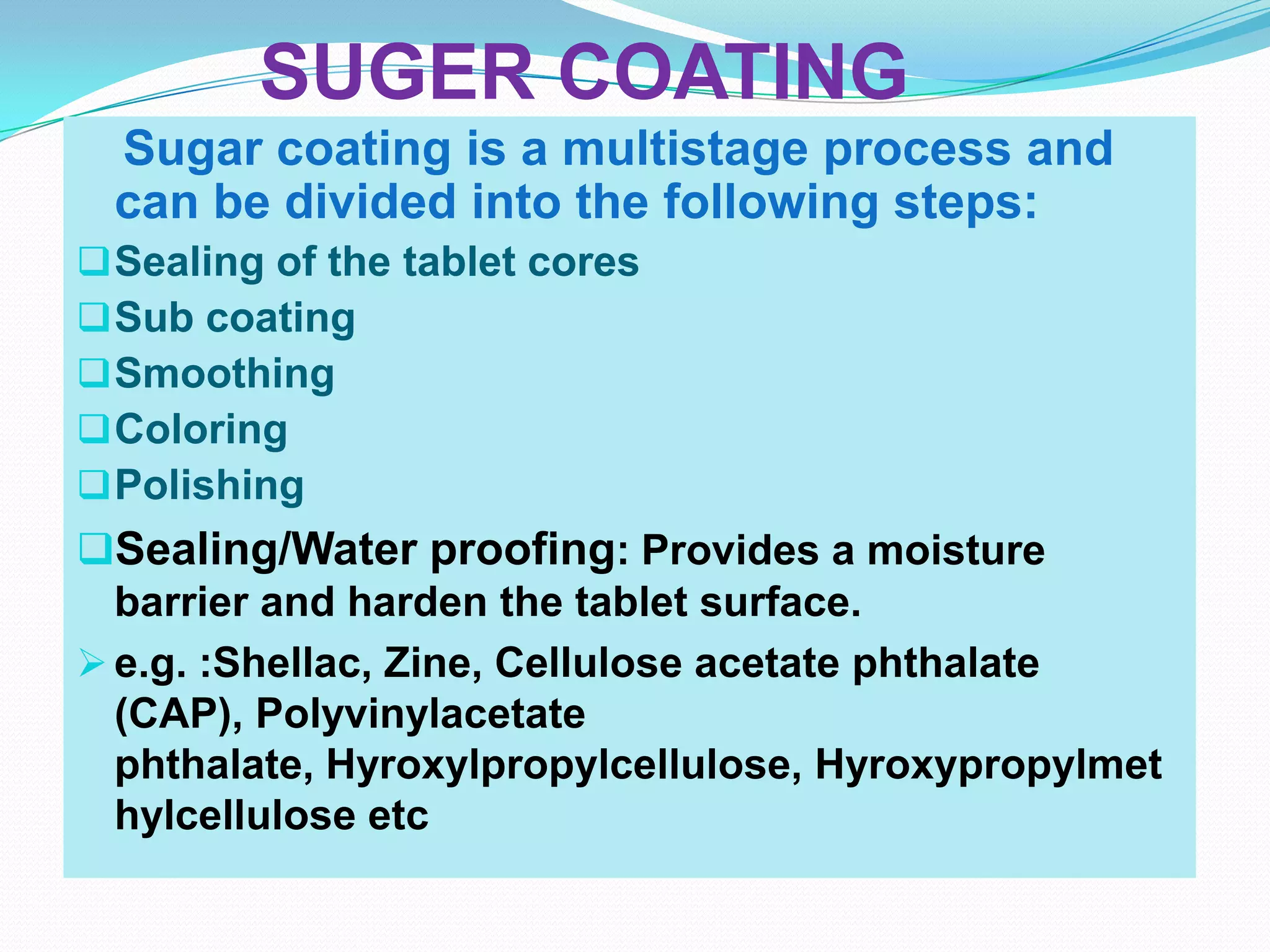 SUGER COATING
 Sugar coating is a multistage process and
 can be divided into the following steps:
 Sealing of the tablet cores
 Sub coating
 Smoothing
 Coloring
 Polishing
Sealing/Water proofing: Provides a moisture
  barrier and harden the tablet surface.
 e.g. :Shellac, Zine, Cellulose acetate phthalate
  (CAP), Polyvinylacetate
  phthalate, Hyroxylpropylcellulose, Hyroxypropylmet
  hylcellulose etc
 