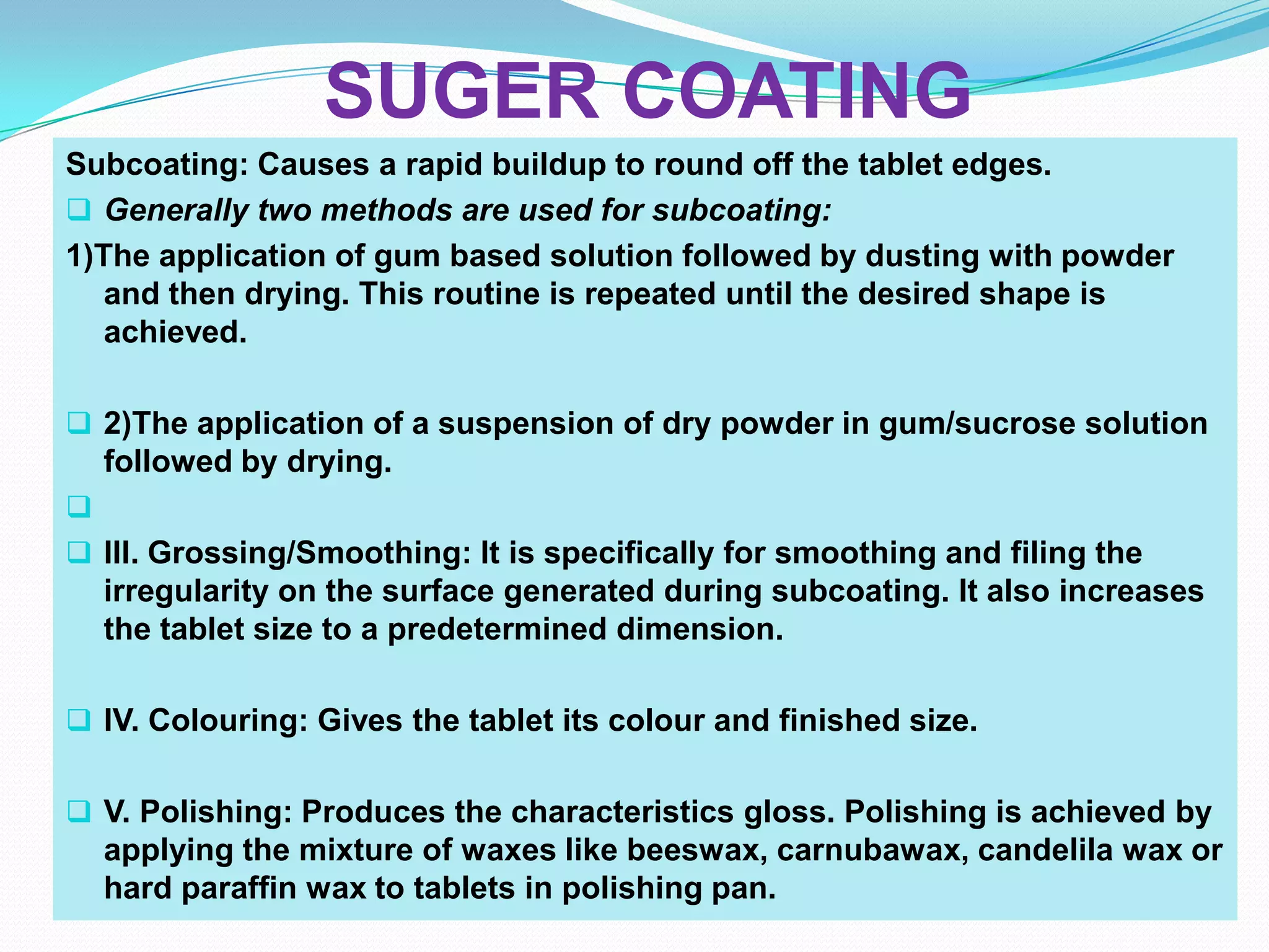SUGER COATING
Subcoating: Causes a rapid buildup to round off the tablet edges.
 Generally two methods are used for subcoating:
1)The application of gum based solution followed by dusting with powder
   and then drying. This routine is repeated until the desired shape is
   achieved.

 2)The application of a suspension of dry powder in gum/sucrose solution
  followed by drying.

 III. Grossing/Smoothing: It is specifically for smoothing and filing the
  irregularity on the surface generated during subcoating. It also increases
  the tablet size to a predetermined dimension.

 IV. Colouring: Gives the tablet its colour and finished size.


 V. Polishing: Produces the characteristics gloss. Polishing is achieved by
  applying the mixture of waxes like beeswax, carnubawax, candelila wax or
  hard paraffin wax to tablets in polishing pan.
 