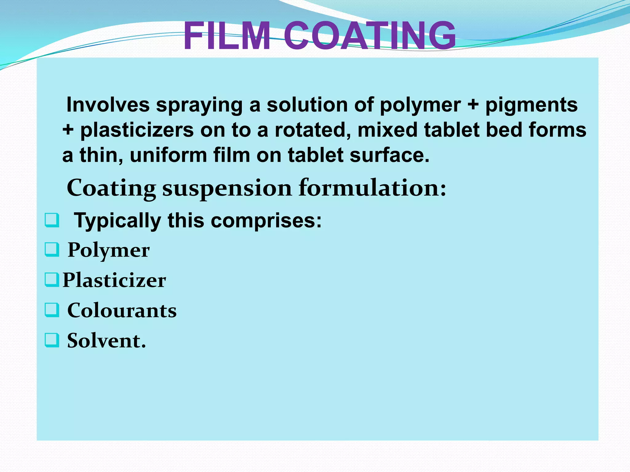 FILM COATING
 Involves spraying a solution of polymer + pigments
 + plasticizers on to a rotated, mixed tablet bed forms
 a thin, uniform film on tablet surface.
  Coating suspension formulation:
 Typically this comprises:
 Polymer
 Plasticizer
 Colourants
 Solvent.
 