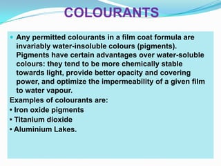 COLOURANTS
 Any permitted colourants in a film coat formula are
   invariably water-insoluble colours (pigments).
   Pigments have certain advantages over water-soluble
   colours: they tend to be more chemically stable
   towards light, provide better opacity and covering
   power, and optimize the impermeability of a given film
   to water vapour.
Examples of colourants are:
• Iron oxide pigments
• Titanium dioxide
• Aluminium Lakes.
 