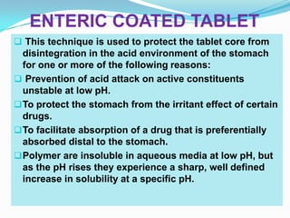 ENTERIC COATED TABLET
 This technique is used to protect the tablet core from
  disintegration in the acid environment of the stomach
  for one or more of the following reasons:
 Prevention of acid attack on active constituents
  unstable at low pH.
 To protect the stomach from the irritant effect of certain
  drugs.
 To facilitate absorption of a drug that is preferentially
  absorbed distal to the stomach.
 Polymer are insoluble in aqueous media at low pH, but
  as the pH rises they experience a sharp, well defined
  increase in solubility at a specific pH.
 