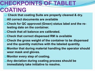 CHECKPOINTS OF TABLET
COATING
  Check that coating Suite are properly cleaned & dry.
  All correct documents are available
  Check for QC approved (Green) status label and the re-
   testing date on the container.
  Check that all balance are calibrated.
  Check that correct dispensed RM is available
  Check the gross weight of the container to be dispensed
   and the quantity matches with the labeled quantity.
  Monitor that during material handling the operator should
   wear mask and gloves.
  Monitor every step of coating.
  Any deviation during coating process should be
   immediately take initiative to resolve.
 