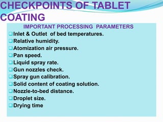 CHECKPOINTS OF TABLET
COATING
       IMPORTANT PROCESSING PARAMETERS
  Inlet & Outlet of bed temperatures.
  Relative humidity.
  Atomization air pressure.
  Pan speed.
  Liquid spray rate.
  Gun nozzles check.
  Spray gun calibration.
  Solid content of coating solution.
  Nozzle-to-bed distance.
  Droplet size.
  Drying time
 